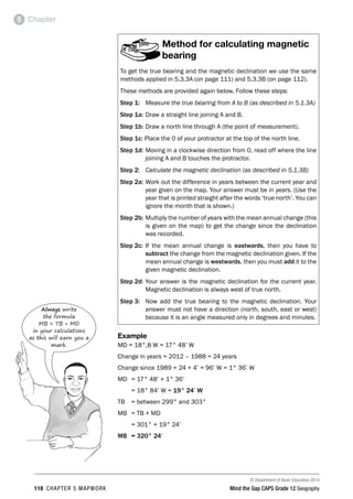 © Department of Basic Education 2014
118 CHAPTER 5 MAPWORK Mind the Gap CAPS Grade 12 Geography
Chapter
5
Method for calculating magnetic
bearing
To get the true bearing and the magnetic declination we use the same
methods applied in 5.3.3A (on page 111) and 5.3.3B (on page 112).
These methods are provided again below. Follow these steps:
Step 1: Measure the true bearing from A to B (as described in 5.1.3A)
Step 1a: Draw a straight line joining A and B.
Step 1b: Draw a north line through A (the point of measurement).
Step 1c: Place the 0 of your protractor at the top of the north line.
Step 1d: Moving in a clockwise direction from 0, read off where the line
joining A and B touches the protractor.
Step 2: Calculate the magnetic declination (as described in 5.1.3B)
Step 2a: Work out the difference in years between the current year and
year given on the map. Your answer must be in years. (Use the
year that is printed straight after the words ‘true north’. You can
ignore the month that is shown.)
Step 2b: Multiply the number of years with the mean annual change (this
is given on the map) to get the change since the declination
was recorded.
Step 2c: If the mean annual change is eastwards, then you have to
subtract the change from the magnetic declination given. If the
mean annual change is westwards, then you must add it to the
given magnetic declination.
Step 2d: Your answer is the magnetic declination for the current year.
Magnetic declination is always west of true north.
Step 3: Now add the true bearing to the magnetic declination. Your
answer must not have a direction (north, south, east or west)
because it is an angle measured only in degrees and minutes.
Example
MD = 18°,8 W = 17° 48’ W
Change in years = 2012 – 1988 = 24 years
Change since 1989 = 24 × 4’ = 96’ W = 1° 36’ W
MD = 17° 48’ + 1° 36’
= 18° 84’ W = 19° 24’ W
TB = between 299° and 303°
MB = TB + MD
= 301° + 19° 24’
MB = 320° 24’
Always write
the formula
MB = TB + MD
in your calculations
as this will earn you a
mark.
 