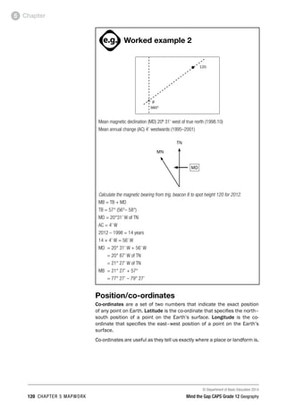 © Department of Basic Education 2014
120 CHAPTER 5 MAPWORK Mind the Gap CAPS Grade 12 Geography
Chapter
5
ACTIVITIES boy
and girl-left and
right of page
Step by step comment
EG - worked examples
HINT!
e.g.
hint
activity
activity
comment
exams
Worked example 2
8
9800
120
•
r
Mean magnetic declination (MD) 20º 31’ west of true north (1998.10)
Mean annual change (AC) 4’ westwards (1995–2001)
MD
TN
MN
Calculate the magnetic bearing from trig. beacon 8 to spot height 120 for 2012.
MB = TB + MD
TB = 57° (56°– 58°)
MD = 20°31’ W of TN
AC = 4’ W
2012 – 1998 = 14 years
14 × 4’ W = 56’ W
MD = 20° 31’ W + 56’ W
= 20° 87’ W of TN
= 21° 27’ W of TN
MB = 21° 27’ + 57°
= 77° 27’ – 79° 27’
Position/co-ordinates
Co-ordinates are a set of two numbers that indicate the exact position
of any point on Earth. Latitude is the co-ordinate that specifies the north–
south position of a point on the Earth’s surface. Longitude is the co-
ordinate that specifies the east–west position of a point on the Earth’s
surface.
Co-ordinates are useful as they tell us exactly where a place or landform is.
 