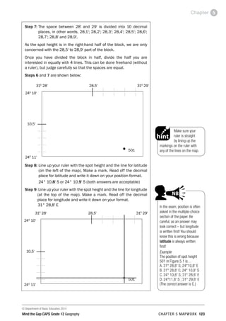 © Department of Basic Education 2014
Mind the Gap CAPS Grade 12 Geography CHAPTER 5 MAPWORK 123
Chapter 5
Step 7: 
The space between 28' and 29' is divided into 10 decimal
places, in other words, 28,1'; 28,2'; 28,3'; 28,4'; 28,5'; 28,6';
28,7'; 28,8' and 28,9'.
As the spot height is in the right-hand half of the block, we are only
concerned with the 28,5' to 28,9' part of the block.
Once you have divided the block in half, divide the half you are
interested in equally with 4 lines. This can be done freehand (without
a ruler), but judge carefully so that the spaces are equal.
Steps 6 and 7 are shown below:
240
11'
310
28' 310
29'
240
10'
501
10,5'
28,5'
Step 8: 
Line up your ruler with the spot height and the line for latitude
(on the left of the map). Make a mark. Read off the decimal
place for latitude and write it down on your position format.
24° 10,8' S or 24° 10,9' S (both answers are acceptable)
Step 9:Line up your ruler with the spot height and the line for longitude
(at the top of the map). Make a mark. Read off the decimal
place for longitude and write it down on your format.
31° 28,8' E
240
11'
310
28' 310
29'
240
10'
501
10,5'
28,5'
In the exam, position is often
asked in the multiple-choice
section of the paper. Be
careful, as an answer may
look correct – but longitude
is written first! You should
know this is wrong because
latitude is always written
first!
Example
The position of spot height
501 in Figure 5.1 is…
A. 31° 28,8’ S; 24°10,8’ E
B. 31° 28,8’ E; 24° 10,8’ S
C. 24° 10,8’ S; 31° 28,8’ E
D. 24°11,8’ S ; 31° 29,8’ E
(The correct answer is C.)
PAY SPECIAL ATTENTION
ACTIVITI
and girl-
right of p
EG - worked examples
HINT!
e.g.
NB
hint
activity
activity
exams
Make sure your
ruler is straight
by lining up the
markings on the ruler with
any of the lines on the map.
PAY SPECIAL ATTENTION
ACTIVITIES boy
and girl-left and
right of page
Step by step comment
EG - worked examples
HINT!
e.g.
NB
hint
activity
activity
exams
 