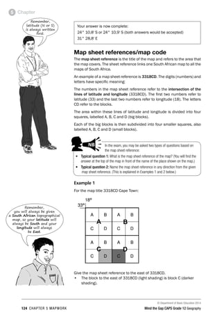 © Department of Basic Education 2014
124 CHAPTER 5 MAPWORK Mind the Gap CAPS Grade 12 Geography
Chapter
5
Your answer is now complete:
24° 10,8' S or 24° 10,9' S (both answers would be accepted)
31° 28,8' E
Map sheet references/map code
The map sheet reference is the title of the map and refers to the area that
the map covers. The sheet reference links one South African map to all the
maps of South Africa.
An example of a map sheet reference is 3318CD. The digits (numbers) and
letters have specific meaning:
The numbers in the map sheet reference refer to the intersection of the
lines of latitude and longitude (3318CD). The first two numbers refer to
latitude (33) and the last two numbers refer to longitude (18). The letters
CD refer to the blocks.
The area within these lines of latitude and longitude is divided into four
squares, labelled A, B, C and D (big blocks).
Each of the big blocks is then subdivided into four smaller squares, also
labelled A, B, C and D (small blocks).
Example 1
For the map title 3318CD Cape Town:
Give the map sheet reference to the east of 3318CD.
• The block to the east of 3318CD (light shading) is block C (darker
shading).
Remember,
latitude (N or S)
is always written
first.
In the exam, you may be asked two types of questions based on
the map sheet reference:
• Typical question 1: What is the map sheet reference of the map? (You will find the
answer at the top of the map in front of the name of the place shown on the map.)
• Typical question 2: Name the map sheet reference in any direction from the given
map sheet reference. (This is explained in Examples 1 and 2 below.)
PAY SPECIAL ATTENTION
ACTIVITIES boy
and girl-left and
right of page
Step by step comment
EG - worked examples
HINT!
e.g.
NB NB
hint
activity
activity
comment
exams
Remember,
you will always be given
a South African topographical
map, so your latitude will
always be South and your
longitude will always
be East.
 
