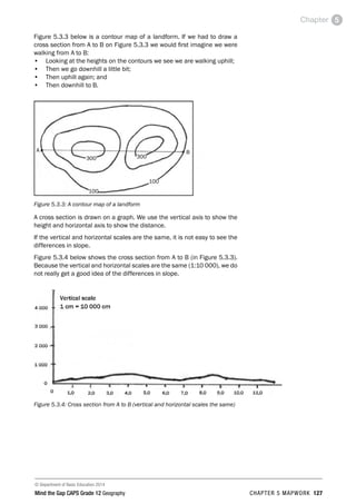 © Department of Basic Education 2014
Mind the Gap CAPS Grade 12 Geography CHAPTER 5 MAPWORK 127
Chapter 5
Figure 5.3.3 below is a contour map of a landform. If we had to draw a
cross section from A to B on Figure 5.3.3 we would first imagine we were
walking from A to B:
• Looking at the heights on the contours we see we are walking uphill;
• Then we go downhill a little bit;
• Then uphill again; and
• Then downhill to B.
Figure 5.3.3: A contour map of a landform
A cross section is drawn on a graph. We use the vertical axis to show the
height and horizontal axis to show the distance.
If the vertical and horizontal scales are the same, it is not easy to see the
differences in slope.
Figure 5.3.4 below shows the cross section from A to B (in Figure 5.3.3).
Because the vertical and horizontal scales are the same (1:10 000), we do
not really get a good idea of the differences in slope.
Figure 5.3.4: Cross section from A to B (vertical and horizontal scales the same)
 