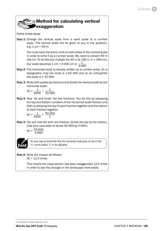 © Department of Basic Education 2014
Mind the Gap CAPS Grade 12 Geography CHAPTER 5 MAPWORK 129
Chapter 5
Method for calculating vertical
exaggeration
Follow these steps:
Step 1: Change the vertical scale from a word scale to a number
scale. The vertical scale will be given to you in the question,
e.g. 1 cm = 40 m.
You must have the same units on both sides of the vertical scale
in order to write it as a number scale. We need to convert 40 m
into cm. To do this you multiply the 40 m by 100 (1 m = 100 cm).
Our scale becomes 1 cm = 4 000 cm or 1
4 000
.
Step 2: The horizontal scale is already written as a number scale. On a
topographic map the scale is 1:50 000 and on an orthophoto
the scale is 1:10 000.
Step 3: Write both scales as fractions and divide the vertical scale by the
horizontal scale:
VE = 1 ÷ 1
		 4000		 50 000
Step 4: Now ‘tip and times’ the two fractions. You do this by swopping
the top and bottom numbers of the horizontal scale fraction and
then multiplying the top of each fraction together and the bottom
of each fraction together.
VE = 1 × 50 000
		 4000		 1
Step 5: You are now left with one fraction. Divide the top by the bottom.
(Use your calculator to divide 50 000 by 4 000.)
VE = 50 000
		 4 000
An easy way to remember that the horizontal scale goes on top is that
‘H’ comes before ‘V’ in the alphabet.
PAY SPECIAL ATTENTION
ACTIVITIES boy
and girl-left and
right of page
EG - worked examples
HINT!
e.g.
NB NB
hint
activity
activity
exams
Step 6: Write the answer as follows:
VE = 12,5 times
This means the cross section has been exaggerated 12,5 times
in order to see the changes in the landscape more easily.
 