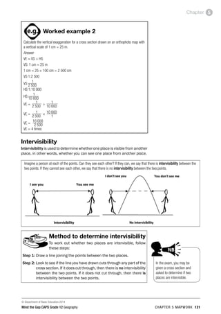 © Department of Basic Education 2014
Mind the Gap CAPS Grade 12 Geography CHAPTER 5 MAPWORK 131
Chapter 5
ACTIVITIES boy
and girl-left and
right of page
Step by step comment
EG - worked examples
HINT!
e.g.
hint
activity
activity
comment
exams
Worked example 2
Calculate the vertical exaggeration for a cross section drawn on an orthophoto map with
a vertical scale of 1 cm = 25 m.
Answer
VE = VS ÷ HS
VS: 1 cm = 25 m
1 cm = 25 × 100 cm = 2 500 cm
VS 1:2 500
VS
1
2 500
HS 1:10 000
HS
1
10 000
VE = 1 ÷ 1
2 500		 10 000
VE = 1 × 10 000
2 500		 1
VE =
10 000
2 500
VE = 4 times
Intervisibility
Intervisibility is used to determine whether one place is visible from another
place, in other words, whether you can see one place from another place.
Imagine a person at each of the points. Can they see each other? If they can, we say that there is intervisibility between the
two points. If they cannot see each other, we say that there is no intervisibility between the two points.
Method to determine intervisibility
To work out whether two places are intervisible, follow
these steps:
Step 1: Draw a line joining the points between the two places.
Step 2: Look to see if the line you have drawn cuts through any part of the
cross section. If it does cut through, then there is no intervisibility
between the two points. If it does not cut through, then there is
intervisibility between the two points.
In the exam, you may be
given a cross section and
asked to determine if two
places are intervisible.
PAY SPECIAL ATTENTION
EG - worked examples
HINT!
e.g.
NB
hint
 