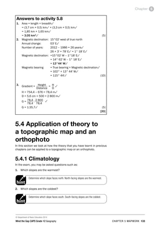 © Department of Basic Education 2014
Mind the Gap CAPS Grade 12 Geography CHAPTER 5 MAPWORK 133
Chapter 5
Answers to activity 5.8
1. Area = length × breadth3
= (3,7 cm × 0,5) km3 × (3,3 cm × 0,5) km3
= 1,85 km × 1,65 km3
= 3,05 km2
3(5)
2. Magnetic declination: 15°02' west of true north
Annual change: 03' E3
Number of years: 2012 – 1986 = 26 years3
26 × 3' = 78' E3 = 1° 18' E3
Magnetic declination: =15°02' W – 1°18' E3
= 14° 62' W – 1° 18' E3
= 13°44' W3
Magnetic bearing = True bearing + Magnetic declination3
= 102° + 13° 44' W3
= 115° 44'3(10)
3. Gradient = Height = H 3
Distance		D
H = 754,4 – 676 = 78,4 m3
D = 5,6 cm × 500 = 2 800 m3
G = 78,4 : 2 800 3
78,4 78,4
G = 1:35,73(5)
[20]
5.4 Application of theory to
a topographic map and an
orthophoto
In this section we look at how the theory that you have learnt in previous
chapters can be applied to a topographic map or an orthophoto.
5.4.1 Climatology
In the exam, you may be asked questions such as:
1. Which slopes are the warmest?
Determine which slope faces north. North-facing slopes are the warmest.
PAY SPECIAL ATTENTION
EG - worked examples
HINT!
e.g.
NB NB
hint
exams
2. Which slopes are the coldest?

Determine which slope faces south. South-facing slopes are the coldest.
PAY SPECIAL ATTENTION
EG - worked examples
HINT!
e.g.
NB NB
hint
 