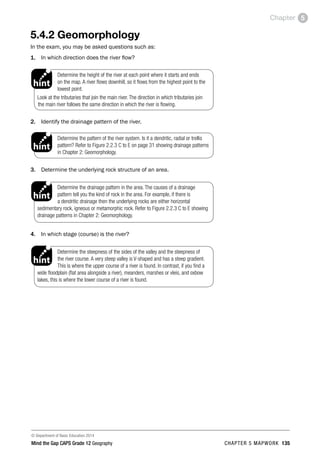 © Department of Basic Education 2014
Mind the Gap CAPS Grade 12 Geography CHAPTER 5 MAPWORK 135
Chapter 5
5.4.2 Geomorphology
In the exam, you may be asked questions such as:
1. In which direction does the river flow?
Determine the height of the river at each point where it starts and ends
on the map. A river flows downhill, so it flows from the highest point to the
lowest point.
Look at the tributaries that join the main river. The direction in which tributaries join
the main river follows the same direction in which the river is flowing.
PAY SPECIAL ATTENTION
ACTIVITIES boy
and girl-left and
right of page
Step by step comment
EG - worked examples
HINT!
e.g.
NB NB
hint
activity
activity
comment
exams
2. Identify the drainage pattern of the river.
Determine the pattern of the river system. Is it a dendritic, radial or trellis
pattern? Refer to Figure 2.2.3 C to E on page 31 showing drainage patterns
in Chapter 2: Geomorphology.
PAY SPECIAL ATTENTION
ACTIVITIES boy
and girl-left and
right of page
Step by step comment
EG - worked examples
HINT!
e.g.
NB NB
hint
activity
activity
comment
exams
3. Determine the underlying rock structure of an area.
Determine the drainage pattern in the area. The causes of a drainage
pattern tell you the kind of rock in the area. For example, if there is
a dendritic drainage then the underlying rocks are either horizontal
sedimentary rock, igneous or metamorphic rock. Refer to Figure 2.2.3 C to E showing
drainage patterns in Chapter 2: Geomorphology.
PAY SPECIAL ATTENTION
ACTIVITIES boy
and girl-left and
right of page
Step by step comment
EG - worked examples
HINT!
e.g.
NB NB
hint
activity
activity
comment
exams
4. In which stage (course) is the river?
Determine the steepness of the sides of the valley and the steepness of
the river course. A very steep valley is V-shaped and has a steep gradient.
This is where the upper course of a river is found. In contrast, if you find a
wide floodplain (flat area alongside a river), meanders, marshes or vleis, and oxbow
lakes, this is where the lower course of a river is found.
PAY SPECIAL ATTENTION
ACTIVITIES boy
and girl-left and
right of page
Step by step comment
EG - worked examples
HINT!
e.g.
NB NB
hint
activity
activity
comment
exams
 