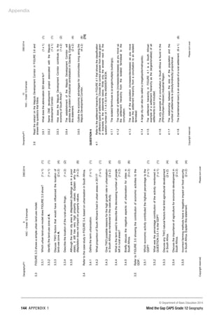Appendix
© Department of Basic Education 2014
144 APPENDIX 1 Mind the Gap CAPS Grade 12 Geography
Geography/P1
9
DBE/2014
NSC
–
Grade
12
Exemplar
Copyright
reserved
Please
turn
over
3.3
FIGURE
3.3
shows
a
simple
urban
land-use
model.
3.3.1
Which
urban
land-use
model
does
FIGURE
3.3
show?
(1
x
1)
(1)
3.3.2
Identify
the
land-use
zone
at
A.
(1
x
1)
(1)
3.3.3
Discuss
TWO
factors
that
would
have
influenced
the
location
of
land-use
zone
A.
(2
x
2)
(4)
3.3.4
Describe
the
location
of
the
rural-urban
fringe.
(1
x
2)
(2)
3.3.5
Although
the
inner
city
area
is
dilapidated
(buildings
are
in
a
poor
state),
it
still
has
very
high
property
values.
Explain
why
the
dilapidation
does
not
impact
on
property
values.
(4
x
2)
(8)
3.4
Refer
to
the
case
study
in
FIGURE
3.4,
based
on
urbanisation
in
South
Africa.
3.4.1
Define
the
term
urbanisation.
(1
x
1)
(1)
3.4.2
What
proportion
of
South
Africans
lived
in
urban
areas
in
2011?
(1
x
1)
(1)
3.4.3
Give
TWO
possible
reasons
for
the
high
growth
rate
in
urbanisation
in
South
Africa
as
mentioned
in
the
case
study.
(2
x
2)
(4)
3.4.4
What
is
the
term
used
to
describe
the
decreasing
number
of
people
left
in
rural
areas?
(1
x
2)
(2)
3.4.5
Briefly
discuss
the
negative
aspects
of
urbanisation
for
cities
in
South
Africa.
(3
x
2)
(6)
3.5
Refer
to
FIGURE
3.5
showing
the
contribution
of
economic
activities
to
the
GDP.
3.5.1
Which
economic
activity
contributed
the
highest
percentage
to
the
GDP?
(1
x
1)
(1)
3.5.2
What
was
the
percentage
contribution
of
the
activity
mentioned
in
QUESTION
3.5.1
to
the
GDP?
(1
x
1)
(1)
3.5.3
Discuss
any
TWO
natural
factors
that
limit
agricultural
development
in
South
Africa.
(2
x
2)
(4)
3.5.4
Discuss
the
importance
of
agriculture
for
economic
development
in
South
Africa.
(2
x
2)
(4)
3.5.5
Incorrect
farming
methods
have
a
negative
impact
on
food
security
in
South
Africa.
Explain
this
statement.
(2
x
2)
(4)
Geography/P1
10
DBE/2014
NSC
–
Grade
12
Exemplar
Copyright
reserved
Please
turn
over
3.6
Read
the
extract
on
the
Maputo
Development
Corridor
in
FIGURE
3.6
and
answer
the
questions
that
follow.
3.6.1
What
does
the
abbreviation
SDI
stand
for?
(1
x
1)
(1)
3.6.2
Name
ONE
development
project
associated
with
the
Maputo
Development
Corridor.
(1
x
1)
(1)
3.6.3
How
does
the
Maputo
Development
Corridor
contribute
to
the
economy
of
South
Africa?
(1
x
2)
(2)
3.6.4
The
establishment
of
the
Maputo
Development
Corridor
will
address
the
problem
of
industrial
centralisation
in
Gauteng.
Explain
this
statement.
(2
x
2)
(4)
3.6.5
Outline
the
economic
advantages
for
communities
living
along
the
Maputo
Development
Corridor.
(4
x
2)
(8)
[75]
QUESTION
4
4.1
Refer
to
the
settlement
hierarchy
in
FIGURE
4.1
that
shows
the
classification
of
different
types
of
settlements.
Choose
the
correct
answer
from
those
given
in
brackets
in
the
statements
below.
Write
only
the
answer
next
to
the
question
number
(4.1.1–4.1.8)
in
the
ANSWER
BOOK.
4.1.1
4.1.2
4.1.3
4.1.4
4.1.5
4.1.6
4.1.7
4.1.8
The
isolated
farmhouse
is
(a
single/multiple)
building(s).
The
number
of
settlements
(increases/decreases)
as
you
move
up
the
settlement
hierarchy
from
the
isolated
farmstead
to
the
conurbation.
The
size
of
the
population
(increases/decreases)
as
you
move
down
the
settlement
hierarchy
from
a
conurbation
to
an
isolated
farmstead.
A
large
city
can
also
be
called
a
(megalopolis/metropolis).
The
settlement
hierarchy
in
FIGURE
4.1
is
a
South
African
example
of
a
settlement
hierarchy
as
the
(largest/smallest)
of
all
settlements
is
not
included.
The
only
example
of
a
conurbation
in
South
Africa
is
found
in
the
(PWV/Durban-Pinetown)
Industrial
Region.
The
relationship
between
the
size
of
the
population
and
the
number
of
settlements
is
(directly/indirectly)
proportional.
The
(hamlet/small
town)
is
an
example
of
a
rural
settlement.
(8
x
1)
(8)
 