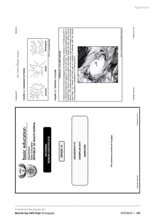 Appendix
© Department of Basic Education 2014
Mind the Gap CAPS Grade 12 Geography APPENDIX 1 147
Geography/P1
2
DBE/2014
NSC
–
Grade
12
Exemplar
–
Annexure
Copyright
reserved
Please
turn
over
FIGURE
1.2:
DRAINAGE
PATTERNS
[Source:
www.tulane.edu]
FIGURE
1.3:
TROPICAL
CYCLONE
TROPICAL
CYCLONE
HARUNA
Tropical
cyclone
Haruna
developed
in
the
Mozambique
Channel
on
18
February
2013.
It
reached
a
peak
wind
speed
of
150
km
per
hour.
It
weakened
significantly
when
it
reached
land,
where
a
previous
system
had
already
flooded
the
land.
When
Haruna
arrived,
7
402
houses
were
destroyed,
rice
and
maize
crops
were
damaged,
26
people
were
killed,
127
injured
and
there
was
an
outbreak
of
diseases
after
the
tropical
cyclone
dissipated.
It
dissipated
on
24
February
2013.
[Source:
South
African
Weather
Service]
A
Dendritic
Radial
Rectangular
 