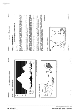 Appendix
© Department of Basic Education 2014
148 APPENDIX 1 Mind the Gap CAPS Grade 12 Geography
Geography/P1
3
DBE/2014
NSC
–
Grade
12
Exemplar
–
Annexure
Copyright
reserved
Please
turn
over
FIGURE
1.4:
URBAN
MICROCLIMATE
[Source:
www.healthyurbanhabitat.com.au]
FIGURE
1.5:
RIVER
SYSTEM
[Source:
www.stevekluge.com]
source
distributaries
A
high
ridges
streams
B
C
mouth
Rural-urban
fringe
Rural-urban
fringe
Industries
CBD
Geography/P1
4
DBE/2014
NSC
–
Grade
12
Exemplar
–
Annexure
Copyright
reserved
Please
turn
over
FIGURE
1.6:
RIVER
MANAGEMENT
UMGENI
RIVER
'ONE
OF
DIRTIEST'
IN
SA
7
June
2013
By
Tony
Carnie
Durban
–
The
Umgeni
River
is
one
of
the
dirtiest
rivers
in
the
country,
with
recent
studies
showing
proof
of
cholera,
shigella,
salmonella
and
other
harmful
viruses
and
bacteria
at
every
sampling
point
between
the
Inanda
Dam
and
Blue
Lagoon
in
Durban.
The
release
of
the
study
comes
after
the
city's
health
unit
has
raised
the
alarm
over
a
suspected
outbreak
of
diarrhoea
in
Durban
after
two
children
died
and
more
than
150
people
were
hospitalised
in
the
past
three
months.
Though
they
do
not
pinpoint
the
exact
pollution
sources,
the
researchers
suggest
that
the
most
likely
sources
of
the
viruses
and
bacteria
in
the
Umgeni
are
inadequate
municipal
sewage
treatment
and
run-off
from
informal
houses
close
to
the
river.
'No
wastewater
treatment
is
provided
and
raw
sewage
enters
the
rivers
and
streams
directly.
Because
of
a
lack
of
infrastructure
in
some
settlements,
the
residents
are
often
forced
to
inhabit
river
banks
…
People
living
in
these
areas
often
utilise
the
contaminated
surface
water
for
crop
irrigation,
recreation
and
domestic
and
personal
use
such
as
for
washing,
drinking
water
and
cooking
without
prior
treatment.'
The
230
km
Umgeni
River
had
been
chosen
for
the
study
because
it
is
the
primary
source
of
water
for
more
than
3,5
million
people
in
an
area
which
generates
almost
65
per
cent
of
the
provincial
gross
domestic
product.
[Source:
Mercury]
FIGURE
2.1:
PRESSURE
CELLS
[Source:
www.northwestpassage.blogspot.com]
 