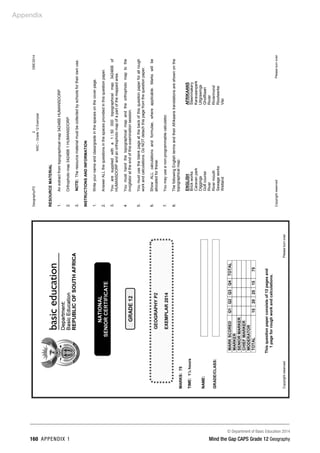Appendix
© Department of Basic Education 2014
160 APPENDIX 1 Mind the Gap CAPS Grade 12 Geography
Geography/P2
2
DBE/2014
NSC
–
Grade
12
Exemplar
Copyright
reserved
Please
turn
over
RESOURCE
MATERIAL
1.
2.
3.
An
extract
from
topographical
map
3424BB
HUMANSDORP
Orthophoto
map
3424BB
1
HUMANSDORP
NOTE:
The
resource
material
must
be
collected
by
schools
for
their
own
use.
INSTRUCTIONS
AND
INFORMATION
1.
2.
3.
4.
5.
6.
7.
8.
Write
your
name
and
class/grade
in
the
spaces
on
the
cover
page.
Answer
ALL
the
questions
in
the
spaces
provided
in
this
question
paper.
You
are
supplied
with
a
1
:
50
000
topographical
map
3424BB
of
HUMANSDORP
and
an
orthophoto
map
of
a
part
of
the
mapped
area.
You
must
hand
the
topographical
map
and
the
orthophoto
map
to
the
invigilator
at
the
end
of
this
examination
session.
You
must
use
the
blank
page
at
the
back
of
this
question
paper
for
all
rough
work
and
calculations.
Do
NOT
detach
this
page
from
the
question
paper.
Show
ALL
calculations
and
formulae,
where
applicable.
Marks
will
be
allocated
for
these.
You
may
use
a
non-programmable
calculator.
The
following
English
terms
and
their
Afrikaans
translations
are
shown
on
the
topographical
map:
ENGLISH
AFRIKAANS
Brick
works
Steenmakery
Caravan
park
Karavaanpark
Diggings
Uitgrawings
Golf
course
Gholfbaan
River
Rivier
River
mouth
Riviermond
Sewage
works
Rioolwerke
Wetland
Vlei
 