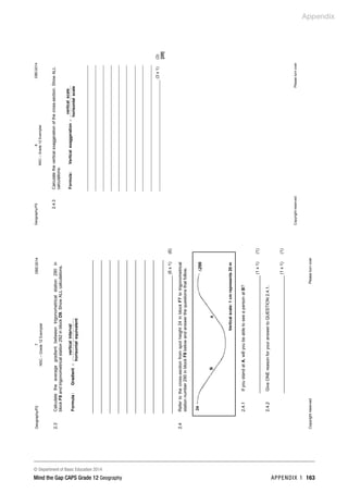 Appendix
© Department of Basic Education 2014
Mind the Gap CAPS Grade 12 Geography APPENDIX 1 163
Geography/P2
7
DBE/2014
NSC
–
Grade
12
Exemplar
Copyright
reserved
Please
turn
over
2.3
Calculate
the
average
gradient
between
trigonometrical
station
290
in
block
F8
and
trigonometrical
station
292
in
block
D9.
Show
ALL
calculations.
equivalent
horisontal
interval
vertical
Gradient
:
Formula
=
(6
x
1)
(6)
2.4
Refer
to
the
cross-section
from
spot
height
24
in
block
F7
to
trigonometrical
station
number
290
in
block
F8
below
and
answer
the
questions
that
follow.
2.4.1
If
you
stand
at
A,
will
you
be
able
to
see
a
person
at
B?
(1
x
1)
(1)
2.4.2
Give
ONE
reason
for
your
answer
to
QUESTION
2.4.1.
(1
x
1)
(1)
∙24
B
A
∆290
Vertical
scale:
1
cm
represents
20
m
Geography/P2
8
DBE/2014
NSC
–
Grade
12
Exemplar
Copyright
reserved
Please
turn
over
2.4.3
Calculate
the
vertical
exaggeration
of
the
cross-section.
Show
ALL
calculations.
scale
horisontal
scale
vertical
on
exaggerati
tical
Ver
:
Formula
=
(3
x
1)
(3)
[20]
 