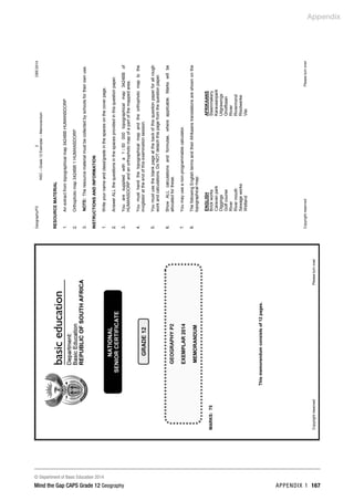 Appendix
© Department of Basic Education 2014
Mind the Gap CAPS Grade 12 Geography APPENDIX 1 167
Geography/P2
2
DBE/2014
NSC
–
Grade
12
Exemplar
–
Memorandum
Copyright
reserved
Please
turn
over
RESOURCE
MATERIAL
1.
2.
3.
An
extract
from
topographical
map
3424BB
HUMANSDORP
Orthophoto
map
3424BB
1
HUMANSDORP
NOTE:
The
resource
material
must
be
collected
by
schools
for
their
own
use.
INSTRUCTIONS
AND
INFORMATION
1.
2.
3.
4.
5.
6.
7.
8.
Write
your
name
and
class/grade
in
the
spaces
on
the
cover
page.
Answer
ALL
the
questions
in
the
spaces
provided
in
this
question
paper.
You
are
supplied
with
a
1
:
50
000
topographical
map
3424BB
of
HUMANSDORP
and
an
orthophoto
map
of
a
part
of
the
mapped
area.
You
must
hand
the
topographical
map
and
the
orthophoto
map
to
the
invigilator
at
the
end
of
this
examination
session.
You
must
use
the
blank
page
at
the
back
of
this
question
paper
for
all
rough
work
and
calculations.
Do
NOT
detach
this
page
from
the
question
paper.
Show
ALL
calculations
and
formulae,
where
applicable.
Marks
will
be
allocated
for
these.
You
may
use
a
non-programmable
calculator.
The
following
English
terms
and
their
Afrikaans
translations
are
shown
on
the
topographical
map:
ENGLISH
AFRIKAANS
Brick
works
Steenmakery
Caravan
park
Karavaanpark
Diggings
Uitgrawings
Golf
course
Gholfbaan
River
Rivier
River
mouth
Riviermond
Sewage
works
Rioolwerke
Wetland
Vlei
 