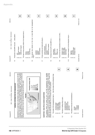 Appendix
© Department of Basic Education 2014
168 APPENDIX 1 Mind the Gap CAPS Grade 12 Geography
Geography/P2
3
DBE/2014
NSC
–
Grade
12
Exemplar
–
Memorandum
Copyright
reserved
Please
turn
over
GENERAL
INFORMATION
ON
HUMANSDORP
Humansdorp
is
a
small
town
in
the
Eastern
Cape
with
a
population
of
around
35
000.
This
town
is
the
centre
of
the
Cacadu
municipal
district's
industry
and
farming.
It
is
also
considered
the
gateway
to
the
coastal
town
of
Jeffreys
Bay,
which
is
16
kilometres
away.
Humansdorp
is
a
50-minute
drive
away
from
Port
Elizabeth.
It
is
eco-friendly
and
maintains
its
small-town
charm
with
various
hiking
trails
and
forest
walks.
FIGURE
1
QUESTION
1:
MULTIPLE-CHOICE
QUESTIONS
The
questions
below
are
based
on
the
1
:
50
000
topographical
map
3424BB
HUMANSDORP,
as
well
as
the
orthophoto
map
of
a
part
of
the
mapped
area.
Various
options
are
provided
as
possible
answers
to
the
following
questions.
Choose
the
answer
and
write
only
the
letter
(A–D)
in
the
block
next
to
the
question.
1.1
The
scale
of
the
topographical
map
is
…
than
the
scale
of
the
orthophoto
map.
A
B
C
D
10
times
larger
5
times
larger
5
times
smaller
10
times
smaller
C
1.2
The
town
of
Jeffreys
Bay
is
a/an
…
A
B
C
D
recreational
town.
industrial
town.
educational
town.
gap
town.
A
1.3
The
shape
of
the
town
of
Humansdorp
is
…
A
B
C
D
circular.
linear.
T-shaped.
Y-shaped.
B
Humansdorp
Population
density
2
000
0,1–5
5–10
10–25
25–50
50–100
100–250
Geography/P2
4
DBE/2014
NSC
–
Grade
12
Exemplar
–
Memorandum
Copyright
reserved
Please
turn
over
1.4
Wavecrest
in
block
B11
has
a/an
...
street
pattern.
A
B
C
D
grid
planned
irregular
radial
unplanned
irregular
B
1.5
The
major
primary
activity
visible
in
the
mapped
area
is
…
A
B
C
D
fishing.
mining.
forestry.
crop
farming.
D
1.6
The
general
flow
direction
of
the
river
in
block
D8
on
the
topographical
map
is
...
A
B
C
D
southerly.
northerly.
easterly.
north-westerly.
A
1.7
Primary
activities
are
limited
at
X
owing
to
...
A
B
C
D
a
lack
of
transport.
non-perennial
streams.
marshes.
distance
from
markets.
C
1.8
The
feature
found
at
P
in
block
B11
is
a
…
A
B
C
D
sand
island.
sandy
beach.
bay.
coastal
rock.
D
1.9
The
province
that
Humansdorp
is
located
in
is
(the)
…
A
B
C
D
Western
Cape.
Eastern
Cape.
KwaZulu-Natal.
North
West.
B
1.10
The
feature
labelled
1
on
the
orthophoto
map
is
…
A
B
C
D
diggings.
a
dry
pan.
perennial
water.
sewage
works.
C
 