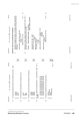 Appendix
© Department of Basic Education 2014
Mind the Gap CAPS Grade 12 Geography APPENDIX 1 169
Geography/P2
5
DBE/2014
NSC
–
Grade
12
Exemplar
–
Memorandum
Copyright
reserved
Please
turn
over
1.11
The
slope
formed
between
5
and
6
on
the
orthophoto
map
is
a/an
…
slope.
A
B
C
D
concave
terraced
convex
even
A
1.12
The
natural
feature
marked
5–6
on
the
orthophoto
map
is
a
…
A
B
C
D
saddle.
hill.
ridge.
valley.
C
1.13
The
index
number
of
the
map
sheet
northeast
of
Humansdorp
is
…
A
B
C
D
3424BB.
3324DC.
3424DD.
3325CC.
D
1.14
The
grid
reference/coordinates/position
of
trigonometrical
station
140
in
block
B3
is
…
A
B
C
D
34°01'20''S
24°47'44''E/34°01,3S
24°47,7E.
34°02'40''S
24°48'16''E/34°02,7S
24°48,3E.
34°01'20''E
24°47'44''S/34°01,3E
24°47,7S.
34°02'40''E
24°48'16''S/34°02,7E
24°48,3S.
A
1.15
The
city/town
located
68
km
from
the
mapped
area
is
…
A
B
C
D
Clarkson.
Port
Elizabeth.
Hankey.
Plettenberg
Bay.
B
(15
x
1)
[15]
Geography/P2
6
DBE/2014
NSC
–
Grade
12
Exemplar
–
Memorandum
Copyright
reserved
Please
turn
over
QUESTION
2:
MAP
CALCULATIONS
AND
TECHNIQUES
2.1
Calculate
the
straight-line
distance,
in
kilometres,
between
trigonometrical
station
294
in
block
F1
and
trigonometrical
station
94
in
block
E1.
Show
ALL
calculations.
Actual
Distance
=
Map
Distance
x
Map
Scale
=
4,8
cm

x
0,5
km

=
2,4
km

Range
[2,3
km
to
2,5
km]
(3
x
1)
(3)
2.2
Determine
the
present
magnetic
bearing
of
trigonometrical
station
290
in
block
F8
from
trigonometrical
station
292
in
block
D9.
n
declinatio
magnetic
present
bearing
true
bearing
magnetic
Present
:
Formula
+
=
True
bearing
=
203
°
(201
o
–
205
°
)

Difference
in
years
=
2014
–
2001
=
13
years

Mean
annual
change
=
9'W
Total
change
=
13
x
9'W
=
117'W
=
1
°
57'W

Magnetic
declination
in
2014
=
25
o
29'W
+1
°
57'W

=
26
o
86'W
=
27
o
26'W

Magnetic
bearing
=
203
°
+
27
o
26'
=
230
o
26'

Range
[228
o
26'
to
232
o
26']
(6
x
1)
(6)
 