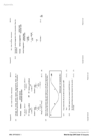 Appendix
© Department of Basic Education 2014
170 APPENDIX 1 Mind the Gap CAPS Grade 12 Geography
Geography/P2
7
DBE/2014
NSC
–
Grade
12
Exemplar
–
Memorandum
Copyright
reserved
Please
turn
over
2.3
Calculate
the
average
gradient
between
trigonometrical
station
290
in
block
F8
and
trigonometrical
station
292
in
block
D9.
Show
ALL
calculations.
equivalent
horisontal
interval
vertical
Gradient
:
Formula
=
VI
=
47,3
m
–
26,5
m

VI
=
47,3
m
–
26,5
m

=
20,8
m

=
20,8
m

HE
=
5,9
cm

x
500
m
OR
HE
=
5,9
cm

x
10
000
cm
100
100
=
2
950
m

=
2
950
m

Gradient
=
20,8_
Gradient
=
20,8
2
950

2
950

=
1
_
=
_
1__
141,8
141,8
=
1:141,8

=
1:141,8

Range
[1:139
to
1:144,2]
(6
x
1)
(6)
2.4
Refer
to
the
cross-section
from
spot
height
24
in
block
F7
to
trigonometrical
station
number
290
in
block
F8
below
and
answer
the
questions
that
follow.
2.4.1
If
you
stand
at
A,
will
you
be
able
to
see
a
person
at
B?
Yes

(1
x
1)
(1)
2.4.2
Give
ONE
reason
for
your
answer
to
QUESTION
2.4.1.
No
obstructions/high
lying
areas
between
the
two
points.

[Concept]
(1
x
1)
(1)
∙24
B
A
∆290
Vertical
scale:
1
cm
represents
20
m
Geography/P2
8
DBE/2014
NSC
–
Grade
12
Exemplar
–
Memorandum
Copyright
reserved
Please
turn
over
2.4.3
Calculate
the
vertical
exaggeration
of
the
cross-section.
Show
ALL
calculations.
scale
horisontal
scale
vertical
on
exaggerati
tical
Ver
:
Formula
=
Vertical
Exaggeration
=
Vertical
Scale
Horizontal
Scale
=
1:2
000
1:50
000

=
1__
x
50
000
2
000
1

=
25
1
=
25
times

(3
x
1)
(3)
[20]
 