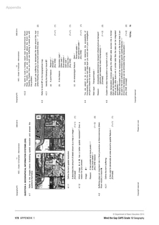 Appendix
© Department of Basic Education 2014
172 APPENDIX 1 Mind the Gap CAPS Grade 12 Geography
Geography/P2
11
DBE/2014
NSC
–
Grade
12
Exemplar
–
Memorandum
Copyright
reserved
Please
turn
over
QUESTION
4:
GEOGRAPHICAL
INFORMATION
SYSTEMS
(GIS)
4.1
Refer
to
the
images
below
illustrating
spatial
resolution
and
answer
the
questions
that
follow.
4.1.1
Define
the
term
spatial
resolution.
It
describes
the
amount
of
detail
shown
by
a
map
or
image

[Concept]
(1
x
1)
(1)
4.1.2
Which
image,
A
or
B,
has
a
better
spatial
resolution?
Give
a
reason
for
your
answer.
Image:
B

Reason:
It
has
smaller
and
more
pixels

It
has
more
detail

[Any
ONE
reason]
(1
+
2)
(3)
4.2
Buffering
plays
an
important
role
in
flood
prevention
at
Kleinriviermond
(Klein
River
mouth)
in
block
I6.
4.2.1
Define
the
term
buffering.
A
line
used
to
demarcate
an
area
around
a
spatial
feature

[Concept]
(1
x
1)
(1)
A
B
Geography/P2
12
DBE/2014
NSC
–
Grade
12
Exemplar
–
Memorandum
Copyright
reserved
4.2.2
You
want
to
build
a
holiday
resort
near
Kromriviermond
(Krom
River
mouth),
but
you
are
concerned
about
the
Krom
River
flooding.
Explain
how
you
could
use
buffering
to
assist
you
with
this
problem.
One
could
use
buffering
to
demarcate
the
area
around
the
river
where
flooding
could
occur
and
build
outside
this
area

(1
x
2)
(2)
4.3
Refer
to
block
E7
on
the
topographical
map.
4.3.1
Identify
the
following
in
block
E7:
(a)
A
point
feature:
Reservoir

Windmill

[Any
ONE]
(1
x
1)
(1)
(b)
A
line
feature:
Secondary
road

Other
road

River/stream

Dam
wall

Contour
line

[Any
ONE]
(1
x
1)
(1)
(c)
An
area/polygon
feature:
Dam

Perennial
water

Non-perennial
water

[Any
ONE]
(1
x
1)
(1)
4.4
You
are
asked
to
do
a
paper
GIS
to
determine
the
accessibility
of
Humansdorp.
Name
the
main
data
layer
you
would
use
in
your
investigation
and
give
a
reason
for
your
answer.
Main
layer:
Transport/roads

Reason:
Accessibility
determined
by
transport
infrastructure
as
transport
networks
are
needed
to
reach
Humansdorp

[Concept]
(1
+
2)
(3)
4.5
Explain
why
data
manipulation
is
important
in
a
GIS.
Data
manipulation
involves
getting
the
different
data
sources
into
a
format
that
can
be
integrated

When
all
the
data
layers
are
in
similar
data
files
the
data
can
be
integrated
(put
together)

Statistical
information
must
be
manipulated
into
such
a
file
format
that
it
can
be
used
in
the
GIS
software
and
linked
to
specific
spatial
features

Errors
in
the
database
can
be
eliminated
during
manipulation

[Any
ONE.
Concept]
(1
x
2)
(2)
TOTAL:
75
 