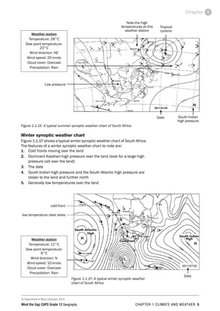 © Department of Basic Education 2014
Mind the Gap CAPS Grade 12 Geography CHAPTER 1 CLIMATE AND WEATHER 5
Chapter 1
Weather station
Temperature: 28°C
Dew point temperature:
23°C
Wind direction: NE
Wind speed: 20 knots
Cloud cover: Overcast
Precipitation: Rain
Note the high
temperatures at this
weather station
Tropical
cyclone
Low pressure
Date South Indian
high pressure
Figure 1.1.1E: A typical summer synoptic weather chart of South Africa
Winter synoptic weather chart
Figure 1.1.1F shows a typical winter synoptic weather chart of South Africa.
The features of a winter synoptic weather chart to note are:
1. Cold fronts moving over the land
2. Dominant Kalahari high pressure over the land (look for a large high
pressure cell over the land)
3. The date
4. South Indian high pressure and the South Atlantic high pressure are
closer to the land and further north
5. Generally low temperatures over the land
Weather station
Temperature: 11°C
Dew point temperature:
6°C
Wind direction: N
Wind speed: 10 knots
Cloud cover: Overcast
Precipitation: Rain
Date

Figure 1.1.1F: A typical winter synoptic weather
chart of South Africa
11
•
6
Gough
cold front
low temperature clear skies
 