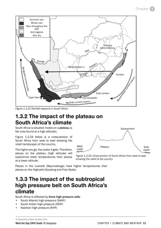 © Department of Basic Education 2014
Mind the Gap CAPS Grade 12 Geography CHAPTER 1 CLIMATE AND WEATHER 13
Chapter 1
Summer rain
Winter rain
Rain throughout the
year
Arid regions
Very dry
Pretoria
M
o
z
a
m
b
i
q
u
e
c
u
r
r
e
n
t
(
w
a
r
m
)
Agulhas current (warm)
B
e
n
g
u
e
la
c
u
r
r
e
n
t
(
c
o
ld
)
Durban
Orange
Cape Town
East London
Port Elizabeth
Bloemfontein
Johannesburg
Orange
Vaal
Caledon
Figure 1.3.1C Rainfall seasons in South Africa
1.3.2 The impact of the plateau on
South Africa’s climate
South Africa is situated mostly on a plateau (a
flat area found at a high altitude).
Figure 1.3.2A below is a cross-section of
South Africa from west to east showing the
relief (landscape) of the country.
The higher you go, the cooler it gets. Therefore,
places on the plateau (high altitude) will
experience lower temperatures than places
at a lower altitude.
Places in the Lowveld (Mpumalanga) have higher temperatures than
places on the Highveld (Gauteng and Free State).
1.3.3 The impact of the subtropical
high pressure belt on South Africa’s
climate
South Africa is affected by three high pressure cells:
• South Atlantic high pressure (SAHP)
• South Indian high pressure (SIHP)
• Kalahari high pressure (KHP)
West
coast
East
coast
Escarpment
Plateau
Figure 1.3.2A: Cross-section of South Africa from west to east
showing the relief of the country
 