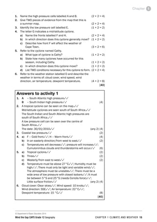 © Department of Basic Education 2014
Mind the Gap CAPS Grade 12 Geography CHAPTER 1 CLIMATE AND WEATHER 15
Chapter 1
1. Name the high pressure cells labelled A and B. (2 × 2 = 4)
2. Give TWO pieces of evidence from the map that this is
a summer map. (2 × 2 = 4)
3. Identify the low pressure cell labelled E. (1 × 2 = 2)
4. The letter G indicates a mid-latitude cyclone.
a) Name the fronts labelled F and H. (2 × 2 = 4)
b) In which direction does this cyclone generally move? (1 × 2 = 2)
c) Describe how front F will affect the weather of
Cape Town. (3 × 2 = 6)
5. Refer to the cyclone named Cathy.
a) What type of cyclone is Cathy? (1 × 2 = 2)
b) State how many cyclones have occurred for this
season, including Cathy. (1 × 2 = 2)
c) In which direction does this cyclone move? (1 × 2 = 2)
d) List TWO conditions necessary for this cyclone to form. (2 × 2 = 4)
6. Refer to the weather station labelled D and describe the
weather in terms of: cloud cover, wind speed, wind
direction, air temperature, dewpoint temperature. (4 × 2 = 8)
[40]
Answers to activity 1
1. A – South Atlantic high pressure33
B – South Indian high pressure33(4)
2. A tropical cyclone can be seen on the map.33
Mid-latitude cyclones are seen south of South Africa.33
The South Indian and South Atlantic high pressures are
south of South Africa.33
A low pressure cell can be seen over the centre of
South Africa.33
The date: 30/01/201033 (any 2) (4)
3. Coastal low pressure33(2)
4. a) F – Cold front33; H – Warm front33(4)
b) In an easterly direction/from west to east33(2)
c) Temperatures will decrease33; pressure will increase33;
Cumulonimbus clouds and thunderstorms will occur33(6)
5. a) Tropical cyclone33(2)
b) Three33(2)
c) Westerly/from east to west33(2)
d) Temperature must be above 27°C33; Humidity must be
high33; There must only be light and variable wind33;
The atmosphere must be unstable33; There must be a
wide area of low pressure with closed isobars33; It must
be between 5°S and 25°S (needs Coriolis force)33;
Little surface friction33 (any 2) (4)
6. Cloud cover: Clear skies33; Wind speed: 10 knots33;
Wind direction: SSE33; Air temperature: 22°C33;
Dewpoint temperature: 15 °C33(8)
[40]
 