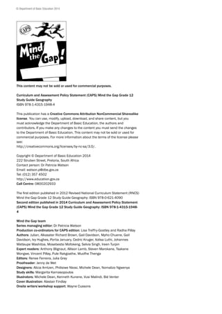 This content may not be sold or used for commercial purposes.
Curriculum and Assessment Policy Statement (CAPS) Mind the Gap Grade 12
Study Guide Geography
ISBN 978-1-4315-1948-4
This publication has a Creative Commons Attribution NonCommercial Sharealike
license. You can use, modify, upload, download, and share content, but you
must acknowledge the Department of Basic Education, the authors and
contributors. If you make any changes to the content you must send the changes
to the Department of Basic Education. This content may not be sold or used for
commercial purposes. For more information about the terms of the license please
see:
http://creativecommons.org/licenses/by-nc-sa/3.0/.
Copyright © Department of Basic Education 2014
222 Struben Street, Pretoria, South Africa
Contact person: Dr Patricia Watson
Email: watson.p@dbe.gov.za
Tel: (012) 357 4502
http://www.education.gov.za
Call Centre: 0800202933
The first edition published in 2012 Revised National Curriculum Statement (RNCS)
Mind the Gap Grade 12 Study Guide Geography: ISBN 978-0-621-4090
Second edition published in 2014 Curriculum and Assessment Policy Statement
(CAPS) Mind the Gap Grade 12 Study Guide Geography: ISBN 978-1-4315-1948-
4
Mind the Gap team
Series managing editor: Dr Patricia Watson
Production co-ordinators for CAPS edition: Lisa Treffry-Goatley and Radha Pillay
Authors: Julian, Alkasater Richard Brown, Gail Davidson, Mpho Chuene, Gail
Davidson, Ivy Hughes, Portia January, Cedric Kruger, Xolisa Luthi, Johannes
Matlaupe Mashitoa, Mosebestsi Mofokeng, Selvia Singh, Ireen Turpin
Expert readers: Anthony Blignaut, Allison Lamb, Steven Marokane, Tsakane
Mongwe, Vincent Pillay, Pule Rakgoathe, Muofhe Thenga
Editors: Renee Ferreira, Julia Grey
Proofreader: Jenny de Wet
Designers: Alicia Arntzen, Philisiwe Nkosi, Michele Dean, Nomalizo Ngwenya
Study skills: Margarita Karnasopoulos
Illustrators: Michele Dean, Kenneth Kunene, Vusi Malindi, Bié Venter
Cover illustration: Alastair Findlay
Onsite writers’workshop support: Wayne Cussons
© Department of Basic Education 2014
 