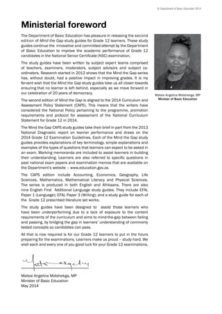 Ministerial foreword
The Department of Basic Education has pleasure in releasing the second
edition of Mind the Gap study guides for Grade 12 learners. These study
guides continue the innovative and committed attempt by the Department
of Basic Education to improve the academic performance of Grade 12
candidates in the National Senior Certificate (NSC) examination.
The study guides have been written by subject expert teams comprised
of teachers, examiners, moderators, subject advisors and subject co-
ordinators. Research started in 2012 shows that the Mind the Gap series
has, without doubt, had a positive impact in improving grades. It is my
fervent wish that the Mind the Gap study guides take us all closer towards
ensuring that no learner is left behind, especially as we move forward in
our celebration of 20 years of democracy.
The second edition of Mind the Gap is aligned to the 2014 Curriculum and
Assessment Policy Statement (CAPS). This means that the writers have
considered the National Policy pertaining to the programme, promotion
requirements and protocol for assessment of the National Curriculum
Statement for Grade 12 in 2014.
The Mind the Gap CAPS study guides take their brief in part from the 2013
National Diagnostic report on learner performance and draws on the
2014 Grade 12 Examination Guidelines. Each of the Mind the Gap study
guides provides explanations of key terminology, simple explanations and
examples of the types of questions that learners can expect to be asked in
an exam. Marking memoranda are included to assist learners in building
their understanding. Learners are also referred to specific questions in
past national exam papers and examination memos that are available on
the Department’s website – www.education.gov.za.
The CAPS edition include Accounting, Economics, Geography, Life
Sciences, Mathematics, Mathematical Literacy and Physical Sciences.
The series is produced in both English and Afrikaans. There are also
nine English First Additional Language study guides. They include EFAL
Paper 1 (Language); EFAL Paper 3 (Writing); and a study guide for each of
the Grade 12 prescribed literature set works.
The study guides have been designed to assist those learners who
have been underperforming due to a lack of exposure to the content
requirements of the curriculum and aims to mind-the-gap between failing
and passing, by bridging the gap in learners’ understanding of commonly
tested concepts so candidates can pass.
All that is now required is for our Grade 12 learners to put in the hours
preparing for the examinations. Learners make us proud – study hard. We
wish each and every one of you good luck for your Grade 12 examinations.
_________________________________
Matsie Angelina Motshekga, MP
Minister of Basic Education
May 2014
© Department of Basic Education 2014
Matsie Angelina Motshekga, MP
Minister of Basic Education
 