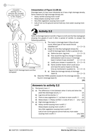 © Department of Basic Education 2014
30 CHAPTER 2 GEOMORPHOLOGY Mind the Gap CAPS Grade 12 Geography
Chapter
2
Interpretation of Figure 2.2.2B (ii):
Drainage basin (ii) has more tributaries so it has a high drainage density.
Some reasons for high drainage density are:
• Heavy rainfall causing more runoff
• Steep slopes causing more runoff
• Very little vegetation causing more runoff
• Lots of rain so the ground cannot hold any more water causing more
runoff
Activity 2.2
Refer to drainage basins A and B in Figure 2.2.2C and the flow hydrograph
showing line graphs D and E after a period of rainfall, to answer the
following questions.
1. The rivers in drainage basin A flow all year
round. What type of river would this be
classified as? (1 × 2 = 2)
2. Graph D in the flow hydrograph shows the
runoff of drainage basin A after a period of rain.
a) Define the term ‘lag time’. (1 × 2 = 2)
b) How would the lag time change if massive
deforestation were to occur in drainage
basin A where D was recorded? (1 × 2 = 2)
c) Justify your answer in question b). (2 × 2 = 4)
d) Name another factor which could occur
and have the same impact on the lag
time as mentioned in question b). (1 × 2 = 2)
3. a) State the drainage density of drainage
basin B. (1 × 2 = 2)
b) Describe THREE possible causes for the drainage density
found in drainage basin B. (3 × 2 = 6)
[20]
Answers to activity 2.2
1. Permanent river33(2)
2. a) 
The difference in time between when it rains and when the
peak flow discharge occurs.33(2)
b) Lag time will be shorter33(2)
c) There is less vegetation33, so there is more runoff33.(4)
d) Steep slope33/Heavy rainfall33/Lots of rain33 (any 1)(2)
3. a) High drainage density33(2)
b) Heavy rainfall causing more runoff33
Steep slopes causing more runoff33
Very little vegetation causing more runoff33
Lots of rain so the ground cannot hold any more water
causing more runoff33 (any 3)(6)
[20]
Complete
activity 2.2 to
practise the concepts
you have learnt so far
in this chapter.
A B
Q
D
E
Figure 2.2.2C: Drainage basins and flow
hydrograph
 
