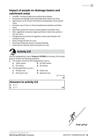 © Department of Basic Education 2014
Mind the Gap CAPS Grade 12 Geography CHAPTER 2 GEOMORPHOLOGY 39
Chapter 2
Impact of people on drainage basins and
catchment areas
• Landfills, mining and agriculture pollute groundwater.
• Industries and sewage works discharge water waste into rivers.
• Agricultural run-off contains fertilizers and pesticides, which pollute
rivers.
• Domestic use of rivers in informal settlements pollutes and litters
rivers.
• Boreholes reduce the amount of groundwater that feeds rivers.
• Alien vegetation consumes large quantities of water very quickly in
the river zone.
• Overgrazing and removal of vegetation reduce groundwater and
increase run-off.
• Dams change the flow of a river.
• Draining of wetlands causes increased flooding.
• Flood control methods restrict the path of a river.
Activity 2.6
Use the topographical map of Nelspruit 2530BD at the back of this study
guide to answer the following questions.
1. The contour interval of this topographical map is...
A. 1000 metres B. 50 000 metres
C. 25 metres D. 20 metres
2. The Crocodile River is a/an...
A. Periodic river B. Exotic river
C. Permanent river D. Seasonal river
(2 × 2 = 4)
[4]
Answers to activity 2.6
1. D 33
2. C 33 [4]
Keep going!
 