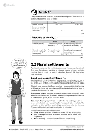 © Department of Basic Education 2014
44 CHAPTER 3 RURAL SETTLEMENT AND URBAN SETTLEMENT Mind the Gap CAPS Grade 12 Geography
Chapter
3
Activity 3.1
Complete the table to illustrate your understanding of the classification of
settlements as either rural or urban.
Rural Urban
Function (activity) (1 × 2 = 2) (1 × 2 = 2)
Size and complexity
(smallest to largest
settlements) (3) (5)
[12]
Answers to activity 3.1
Rural Urban
Function (activity) Unifunctional (primary
activities)33(2)
Multifunctional (secondary
and tertiary activities)33
(2)
Size and complexity
(smallest to largest
settlements)
Farmstead, hamlet
and village333
(3)
Town3
, city3, metropolis3,
conurbation3,
megalopolis3(5)
[12]
3.2 Rural settlements
Rural settlements are the smallest settlements which are unifunctional.
They are farmsteads, hamlets or villages, where primary activities
(farming, fishing, forestry or mining) take place. Figure 3.2.A illustrates a
rural settlement.
Land use in rural settlements
The largest land use in South Africa is agriculture. Approximately 12, 1% of
the land is used for both commercial and subsistence cultivation of crops.
Although rural communities focus on primary economic activities (farming
and forestry), there are a number of different ways in which the land in
these settlements can be used.
Subsistence farming involves using the land to grow crops and breed
animals that are a source of food for the family living on the farm. The aim
is not to sell the goods, but to consume them.
Commercial farming is practised where the land is used to grow crops or
breed animals that are then sold as food sources to other markets. The
main aim of this rural land use is to generate income for the farmers.
Commercial farming can be either intensive or extensive.
Commercial farming can be divided into:
• Stock farming: Animals, for example, cows, chicken, sheep, pigs.
• Crop farming: Cultivation of land, for example, maize, wheat, fruit,
vegetables.
• Mixed farming: A combination of stock and crop farming.
You need to
know how to
identify stock and
crop farming on
a map.
 