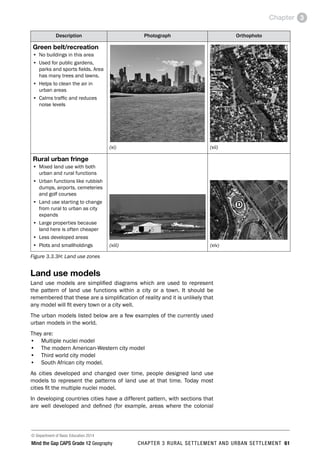 © Department of Basic Education 2014
Mind the Gap CAPS Grade 12 Geography CHAPTER 3 RURAL SETTLEMENT AND URBAN SETTLEMENT 61
Chapter 3
Description Photograph Orthophoto
Green belt/recreation
• No buildings in this area
• Used for public gardens,
parks and sports fields. Area
has many trees and lawns.
• Helps to clean the air in
urban areas
• Calms traffic and reduces
noise levels
(xi) (xii)
Rural urban fringe
• Mixed land use with both
urban and rural functions
• Urban functions like rubbish
dumps, airports, cemeteries
and golf courses
• Land use starting to change
from rural to urban as city
expands
• Large properties because
land here is often cheaper
• Less developed areas
• Plots and smallholdings (xiii) (xiv)
Figure 3.3.3H: Land use zones
Land use models
Land use models are simplified diagrams which are used to represent
the pattern of land use functions within a city or a town. It should be
remembered that these are a simplification of reality and it is unlikely that
any model will fit every town or a city well.
The urban models listed below are a few examples of the currently used
urban models in the world.
They are:
• Multiple nuclei model
• The modern American-Western city model
• Third world city model
• South African city model.
As cities developed and changed over time, people designed land use
models to represent the patterns of land use at that time. Today most
cities fit the multiple nuclei model.
In developing countries cities have a different pattern, with sections that
are well developed and defined (for example, areas where the colonial
 