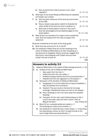 © Department of Basic Education 2014
64 CHAPTER 3 RURAL SETTLEMENT AND URBAN SETTLEMENT Mind the Gap CAPS Grade 12 Geography
Chapter
3
b) How could this farm help to prevent rural–urban
migration? (1 × 2 = 2)
6. What type of city would Nelspruit/Mbombela be classified
as? Explain your answer. (2 × 2 = 4)
7. a) 
Give the block reference of the land use zone known
as the CBD. (1 × 2 = 2)
b) Draw a simple cross section sketch to illustrate the
urban profile of the land use zone in question a). (2 × 2 = 4)
c) What type of street pattern is found in this zone?
Give two advantages and two disadvantages for this
street pattern. (5 × 2 = 10)
8. West Acres is an example of an upper income residential
area. Give two reasons from the map to support this
statement.  (2 × 2 = 4)
Study the orthophoto at the back of the study guide.
9. What land use is found at A, B, C and D? (4 × 2 = 8)
10. The residents of West Acres do not like travelling to the
centre of Nelspruit/Mbombela to do their shopping as it
has become so congested. Where would you suggest that
they build a new shopping mall? Explain why you have
chosen this site to build on. (3 × 2 = 6)
[70]
Answers to activity 3.5
1. Nelspruit/Mbombela is the capital of Mpumalanga province.33(2)
2. a) Analysis of the site of Nelspruit/Mbombela:
• Near water from the river33
• Arable land from the river valley33
• Possible building material from the surrounding hills33
• Possible fuel from the vegetation on the slopes33(8)
b) Discussion of the situation of Nelspruit/Mbombela:
i) Topography: It is on the valley floor so easy to establish3/
Gap city between the mountains3
ii) Gradient: The city is built on flat land for the large
buildings3/Residential areas are more on the slopes3
iii) River: Buildings on the inner bank away from possible
flooding3
iv) Transport: On the main road to Mozambique on N43/
Links to the west–east and north–south3/Part of
Maputo Corridor3 (any 3 facts) (6)
3. a) 
Block C2 is a nucleated settlement pattern.33
The buildings are close to one another.33(4)
b) The settlement in block B3 has a linear shape.33 It lies along
the road/along a contour so that it is easy to build on the
same height above sea level/altitude.33(4)
 