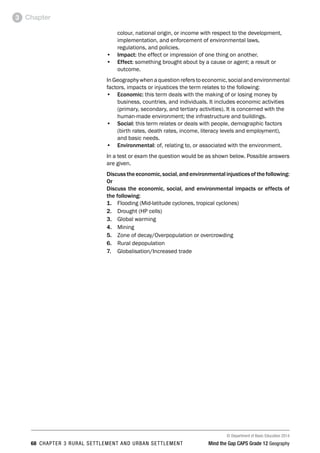 © Department of Basic Education 2014
68 CHAPTER 3 RURAL SETTLEMENT AND URBAN SETTLEMENT Mind the Gap CAPS Grade 12 Geography
Chapter
3
colour, national origin, or income with respect to the development,
implementation, and enforcement of environmental laws,
regulations, and policies.
• Impact: the effect or impression of one thing on another.
• Effect: something brought about by a cause or agent; a result or
outcome.
In Geography when a questionrefers to economic,social and environmental
factors, impacts or injustices the term relates to the following:
• Economic: this term deals with the making of or losing money by
business, countries, and individuals. It includes economic activities
(primary, secondary, and tertiary activities). It is concerned with the
human-made environment; the infrastructure and buildings.
• Social: this term relates or deals with people, demographic factors
(birth rates, death rates, income, literacy levels and employment),
and basic needs.
• Environmental: of, relating to, or associated with the environment.
In a test or exam the question would be as shown below. Possible answers
are given.
Discusstheeconomic,social,andenvironmentalinjusticesofthefollowing:
Or
Discuss the economic, social, and environmental impacts or effects of
the following:
1. Flooding (Mid-latitude cyclones, tropical cyclones)
2. Drought (HP cells)
3. Global warming
4. Mining
5. Zone of decay/Overpopulation or overcrowding
6. Rural depopulation
7. Globalisation/Increased trade
 