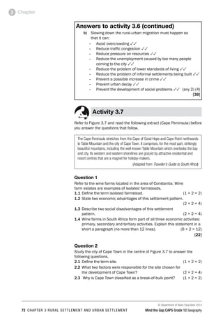 © Department of Basic Education 2014
72 CHAPTER 3 RURAL SETTLEMENT AND URBAN SETTLEMENT Mind the Gap CAPS Grade 12 Geography
Chapter
3
Answers to activity 3.6 (continued)
b) Slowing down the rural-urban migration must happen so
that it can:
–
– Avoid overcrowding 33
–
– Reduce traffic congestion 33
–
– Reduce pressure on resources 33
–
– Reduce the unemployment caused by too many people
coming to the city 33
–
– Reduce the problem of lower standards of living 33
–
– Reduce the problem of informal settlements being built 33
–
– Prevent a possible increase in crime 33
–
– Prevent urban decay 33
–
– Prevent the development of social problems 33 (any 2) (4)
[38]
Activity 3.7
Refer to Figure 3.7 and read the following extract (Cape Peninsula) before
you answer the questions that follow.
The Cape Peninsula stretches from the Cape of Good Hope and Cape Point northwards
to Table Mountain and the city of Cape Town. It comprises, for the most part, strikingly
beautiful mountains, including the well-known Table Mountain which overlooks the bay
and city. Its western and eastern shorelines are graced by attractive residential and
resort centres that are a magnet for holiday-makers.
(Adapted from Traveller’s Guide to South Africa)
Question 1
Refer to the wine farms located in the area of Constantia. Wine
farm estates are examples of isolated farmsteads.
1.1 Define the term isolated farmstead. (1 × 2 = 2)
1.2 State two economic advantages of this settlement pattern.
 (2 × 2 = 4)
1.3 Describe two social disadvantages of this settlement
pattern. (2 × 2 = 4)
1.4 Wine farms in South Africa form part of all three economic activities:
primary, secondary and tertiary activities. Explain this statement in a
short a paragraph (no more than 12 lines).  (6 × 2 = 12)
[22]
Question 2
Study the city of Cape Town in the centre of Figure 3.7 to answer the
following questions.
2.1 Define the term site. (1 × 2 = 2)
2.2 What two factors were responsible for the site chosen for
the development of Cape Town? (2 × 2 = 4)
2.3 Why is Cape Town classified as a break-of-bulk point? (1 × 2 = 2)
 
