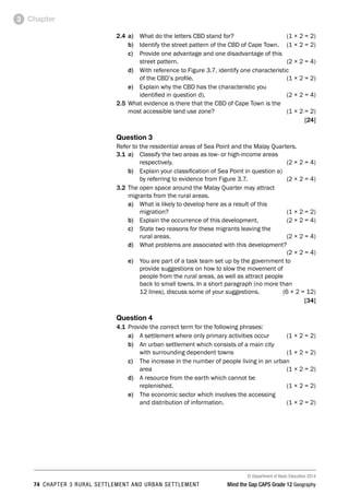 © Department of Basic Education 2014
74 CHAPTER 3 RURAL SETTLEMENT AND URBAN SETTLEMENT Mind the Gap CAPS Grade 12 Geography
Chapter
3
2.4 a) What do the letters CBD stand for? (1 × 2 = 2)
b) Identify the street pattern of the CBD of Cape Town. (1 × 2 = 2)
c) Provide one advantage and one disadvantage of this
street pattern. (2 × 2 = 4)
d) With reference to Figure 3.7, identify one characteristic
of the CBD’s profile. (1 × 2 = 2)
e) Explain why the CBD has the characteristic you
identified in question d). (2 × 2 = 4)
2.5 What evidence is there that the CBD of Cape Town is the
most accessible land use zone? (1 × 2 = 2)
[24]
Question 3
Refer to the residential areas of Sea Point and the Malay Quarters.
3.1 a) Classify the two areas as low- or high-income areas
respectively. (2 × 2 = 4)
b) Explain your classification of Sea Point in question a)
by referring to evidence from Figure 3.7. (2 × 2 = 4)
3.2 The open space around the Malay Quarter may attract
migrants from the rural areas.
a) What is likely to develop here as a result of this
migration? (1 × 2 = 2)
b) Explain the occurrence of this development. (2 × 2 = 4)
c) State two reasons for these migrants leaving the
rural areas. (2 × 2 = 4)
d) What problems are associated with this development?
 (2 × 2 = 4)
e) You are part of a task team set up by the government to
provide suggestions on how to slow the movement of
people from the rural areas, as well as attract people
back to small towns. In a short paragraph (no more than
12 lines), discuss some of your suggestions. (6 × 2 = 12)
[34]
Question 4
4.1 Provide the correct term for the following phrases:
a) A settlement where only primary activities occur (1 × 2 = 2)
b) An urban settlement which consists of a main city
with surrounding dependent towns (1 × 2 = 2)
c) The increase in the number of people living in an urban
area (1 × 2 = 2)
d) A resource from the earth which cannot be
replenished. (1 × 2 = 2)
e) The economic sector which involves the accessing
and distribution of information. (1 × 2 = 2)
 
