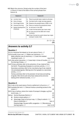 © Department of Basic Education 2014
Mind the Gap CAPS Grade 12 Geography CHAPTER 3 RURAL SETTLEMENT AND URBAN SETTLEMENT 75
Chapter 3
4.2 Match the columns. Simply write the number of the term
in Column A next to the letter of the correct phrase from
Column B.
Column A Column B
a) Junction town
b) Zone of decay
c) Centrifugal forces
d) Intensive farming
e) Spatial development
initiatives
i) Plans to provide basic needs to all areas
ii) Farmland with a high carrying capacity
iii) Reasons why people leave a CBD or city
iv) Plans to improve the peripheral areas
v) An old area in the CBD
vi) A town formed where two rivers meet
vii) 
An area around the CBD with mixed
functions
viii) 
A town formed at a point where two major
transport routes meet
 (5 × 2 = 10)
[20]
Answers to activity 3.7
Question 1
1.1 An individual farmstead on its own piece of land. 33(2)
1.2 All profit is your own 33/Make own decisions 33/
Make effective use of machinery 33/Less time wasted
travelling to work. 33 (any 2) (4)
1.3 Little social interaction 33/Less help in times of trouble 33/
No sharing of ideas. 33  (any 2) (4)
1.4 Primary activities refer to the extraction of raw material from
the Earth. The growing of grapes is a primary activity. 3333
Secondary activities refer to the manufacturing of raw material
into processed goods. Making wine from grapes is a secondary
activity. 3333
Tertiary activities refer to the provision of services and selling
of goods. Wine farms sell wine/have restaurants and wine
tasting which attracts tourists. 3333(12)
[22]
Question 2
2.1 A site is the exact piece of land a settlement is found on.33(2)
2.2 Available flat land 33/Natural harbour providing access to the
ocean33(4)
2.3 It has a harbour where the mode of transport changes, e.g from
land to sea. 33(2)
2.4 a) Central Business District33(2)
b) Gridiron street pattern33(2)
c) Advantage: Easy to find your way 33/Easy to extend 33/
Easy to subdivide33 (any 1)
Disadvantage: Causes traffic congestion 33/Monotonous
(boring) layout 33 (any 1) (4)
 