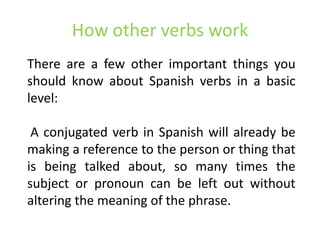 How other verbs work
There are a few other important things you
should know about Spanish verbs in a basic
level:

 A conjugated verb in Spanish will already be
making a reference to the person or thing that
is being talked about, so many times the
subject or pronoun can be left out without
altering the meaning of the phrase.
 