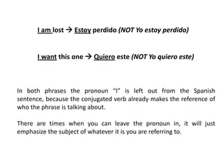 I am lost  Estoy perdido (NOT Yo estoy perdido)


       I want this one  Quiero este (NOT Yo quiero este)



In both phrases the pronoun “I” is left out from the Spanish
sentence, because the conjugated verb already makes the reference of
who the phrase is talking about.

There are times when you can leave the pronoun in, it will just
emphasize the subject of whatever it is you are referring to.
 