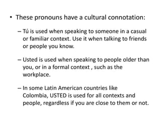 • These pronouns have a cultural connotation:
  – Tú is used when speaking to someone in a casual
    or familiar context. Use it when talking to friends
    or people you know.

  – Usted is used when speaking to people older than
    you, or in a formal context , such as the
    workplace.

  – In some Latin American countries like
    Colombia, USTED is used for all contexts and
    people, regardless if you are close to them or not.
 