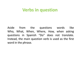 Verbs in question


Aside     from    the   questions     words     like
Who, What, When, Where, How, when asking
questions in Spanish “Do” does not translate.
Instead, the main question verb is used as the first
word in the phrase.
 