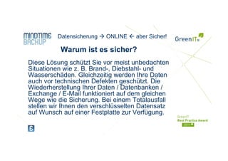 Ihr Logo   Datensicherung   ONLINE   aber Sicher!

            Warum ist es sicher?
Diese Lösung schützt Sie vor meist unbedachten
Situationen wie z. B. Brand-, Diebstahl- und
Wasserschäden. Gleichzeitig werden Ihre Daten
auch vor technischen Defekten geschützt Die
                                geschützt.
Wiederherstellung Ihrer Daten / Datenbanken /
Exchange / E-Mail funktioniert auf dem gleichen
Wege wie die Sicherung Bei einem Totalausfall
               Sicherung.
stellen wir Ihnen den verschlüsselten Datensatz
auf Wunsch auf einer Festplatte zur Verfügung.
 