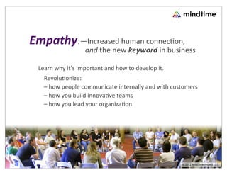 Empathy :—Increased	
  human	
  connec.on,
                        	
  	
  	
  	
  and	
  the	
  new	
  keyword	
  in	
  business

  Learn	
  why	
  it’s	
  important	
  and	
  how	
  to	
  develop	
  it.
     Revolu7onize:
     –	
  how	
  people	
  communicate	
  internally	
  and	
  with	
  customers
     –	
  how	
  you	
  build	
  innova7ve	
  teams
     –	
  how	
  you	
  lead	
  your	
  organiza7on




                                                                              © 2008 People Business llc.
                                                                               © 2012 MindTime Project LLC
 