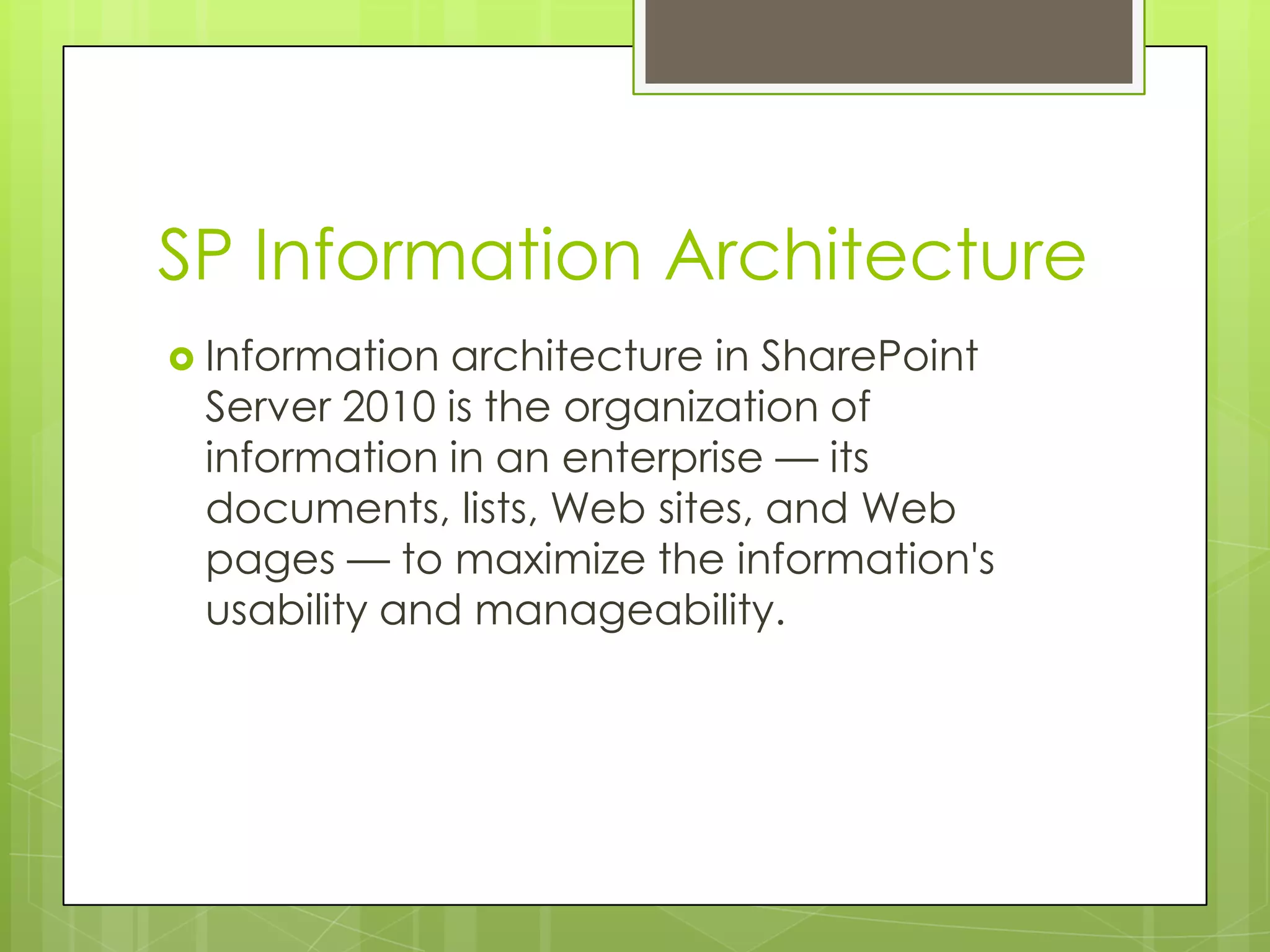 SP Information ArchitectureInformation architecture in SharePoint Server 2010 is the organization of information in an enterprise — its documents, lists, Web sites, and Web pages — to maximize the information's usability and manageability. 