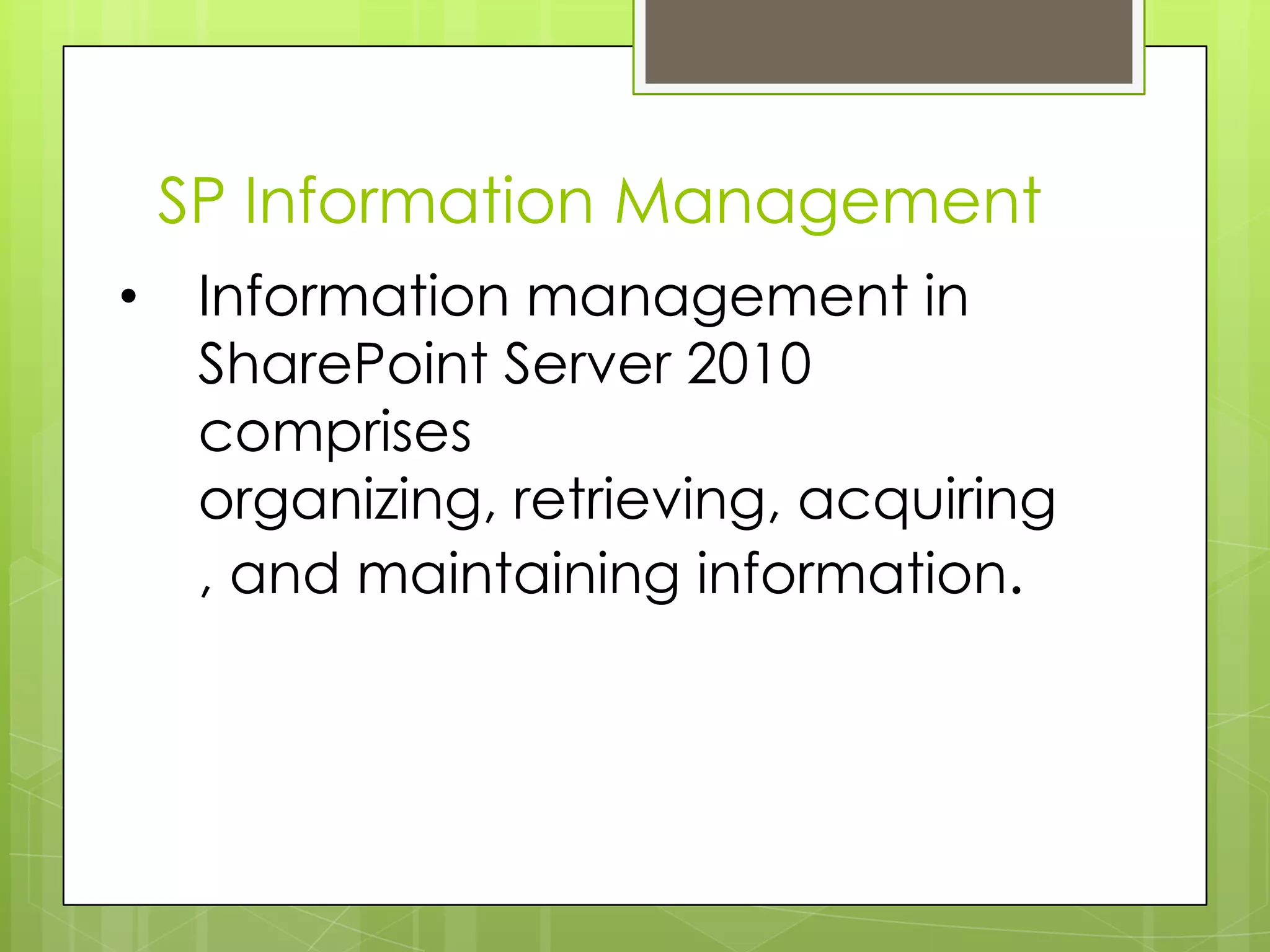 SP Information ManagementInformation management in SharePoint Server 2010 comprises organizing, retrieving, acquiring, and maintaining information. Information ManagementHow information will be targeted at specific audiences. How content will be tagged and how metadata will be managed. What the authoritative source is for terms. How search will be configured and optimized. What metadata is available for each type of informationHow to create sets of rules for a type of content. 
