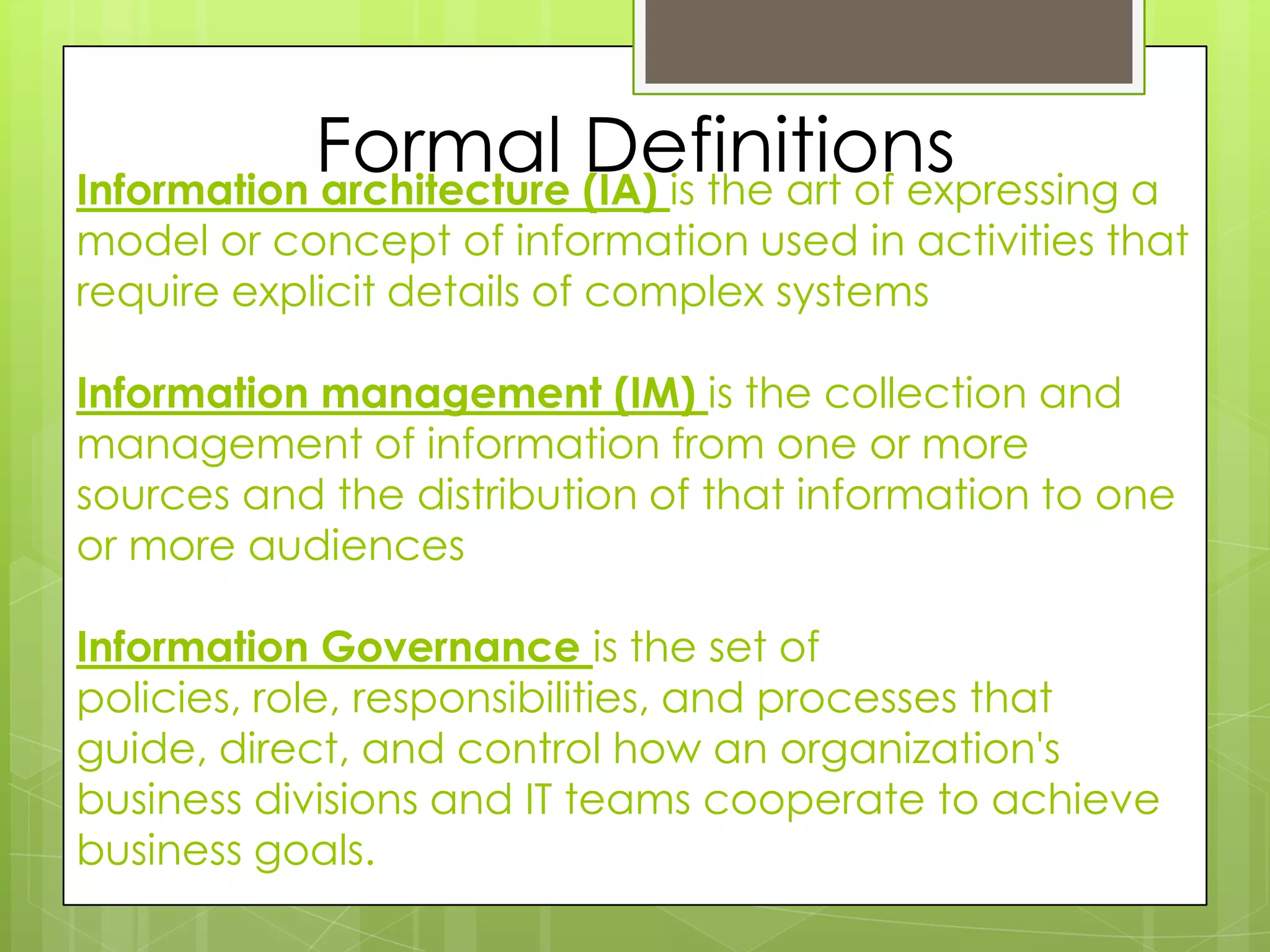 Formal DefinitionsInformation architecture (IA) is the art of expressing a model or concept of information used in activities that require explicit details of complex systemsInformation management (IM) is the collection and management of information from one or more sources and the distribution of that information to one or more audiencesInformation Governance is the set of policies, role, responsibilities, and processes that guide, direct, and control how an organization's business divisions and IT teams cooperate to achieve business goals.