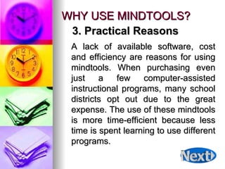WHY USE MINDTOOLS? A lack of available software, cost and efficiency are reasons for using mindtools. When purchasing even just a few computer-assisted instructional programs, many school districts opt out due to the great expense. The use of these mindtools is more time-efficient because less time is spent learning to use different programs.  3. Practical Reasons 