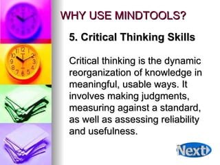 WHY USE MINDTOOLS? Critical thinking is the dynamic reorganization of knowledge in meaningful, usable ways. It involves making judgments, measuring against a standard, as well as assessing reliability and usefulness.  5. Critical Thinking Skills 