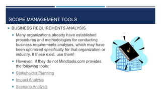 SCOPE MANAGEMENT TOOLS
 BUSINESS REQUIREMENTS ANALYSIS
  Many organizations already have established
   procedures and methodologies for conducting
   business requirements analyses, which may have
   been optimized specifically for that organization or
   industry. If these exist, use them!
  However, if they do not Mindtools.com provides
   the following tools:
  Stakeholder Planning
  Impact Analysis
  Scenario Analysis
 
