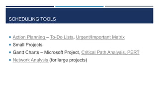 SCHEDULING TOOLS


 Action Planning – To-Do Lists, Urgent/Important Matrix
 Small Projects
 Gantt Charts – Microsoft Project, Critical Path Analysis, PERT
 Network Analysis (for large projects)
 