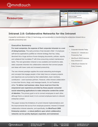 Resources




 Intranet 2.0: Collaborative Networks for the Intranet
 A powerful combination of Web 2.0 technology and socialization is transforming the enterprise intranet into a
 valuable productivity tool.


     Executive Summary
                                                                                                      Inside:
     For	most	companies,	the	expense	of	their	corporate	intranets	is	a	cost	
                                                                                                      •   Corporate Intranets Today
     of doing business. The early promise of last decade’s Web 1.0 employee
                                                                                                      •   Intranet 2.0 – Intranet as a
     self-service applications justified an intranet strategy that has, today,
                                                                                                          Productivity Tool
     devolved into a huge archive of ever-changing documents, policies, reports,
                                                                                                      •   MindTouch 2009 Enterprise:
     and collateral that inundates IT with time-consuming content maintenance
                                                                                                          Easy Intranet 2.0
     tasks. The next generation intranet is now available and transforms stale,
                                                                                                      •   A MindTouch Solution for
     static corporate intranets into collaborative networks that connect people
                                                                                                          Every Company
     and ideas with lower costs and increased productivity.

     The new intranet paradigm applies the social networking technologies
     and concepts that engage people in their daily lives so company projects
     and objectives are surrounded by their stakeholders, team members,
     contributors – even business partners. However, while intranet collaboration
     is more than forums, blogs, and message boards, it’s not Facebook
     either. To	deliver	real	business	value,	focus	must	turn	from	the	
     empowered	user	experience	provided	by	these	popular	consumer	
     social	networking	applications	to	make	enterprise	content	the	center	
     of attention. The primary goal is not to connect employees to each other,
     although that is a natural result; it is to connect employee teams to relevant
     enterprise content.

     This paper reviews the limitations of current intranet implementations and
     the improvements that accrue from employee-powered, Intranet 2.0-based
     collaborative intranet networks, and specifically, the MindTouch 2009
     Enterprise	solution	–	a	robust	platform	upon	which	collaborative	
     networks	can	be	quickly	deployed,	expanded,	and	maintained.




                                  555 West Beech, Suite 501         office:	    +1	(619)	795-8459	                 sales@mindtouch.com
                                  San Diego, CA 92101               toll-free:	 					(866)	646-3868                www.mindtouch.com
 
