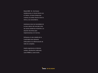 Desde MIND On the Groove
establecemos un vínculo directo con
el cliente, al mismo tiempo que
creamos una sólida relación entre la
marca y sus consumidores.


Analizamos tanto las necesidades de
la marca dentro del mercado como
las nuevas tendencias existentes y la
solución más eficaz para
implementarlas en el terreno.


Utilizamos el valor añadido de la
Creatividad como elemento
indiscutible en la diferenciación de
todas las campañas.


Amplia experiencia en distintos
canales: distribución tradicional,
canal HORECA y canal noche.
 