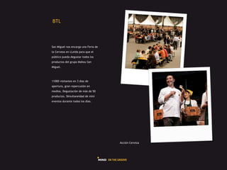 GHI#



San Miguel nos encarga una Feria de
la Cerveza en LLeida para que el
público pueda degustar todos los
productos del grupo Mahou San
Miguel.




11000 visitantes en 3 dias de
apertura, gran repercusión en
medios. Degustación de más de 50
productos. SImultaneidad de mini
eventos durante todos los dias.




                                      L225Q"#R),45*5+#
 