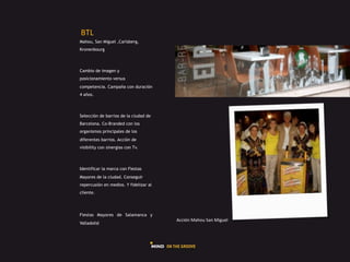 GHI#
Mahou, San Miguel ,Carlsberg,
Kronenbourg



Cambio de imagen y
posicionamiento versus
competencia. Campaña con duración
4 años.



Selección de barrios de la ciudad de
Barcelona. Co-Branded con los
organismos principales de los
diferentes barrios. Acción de
visibility con sinergias con Tv.



Identificar la marca con Fiestas
Mayores de la ciudad. Conseguir
repercusión en medios. Y fidelizar al
cliente.




Fiestas Mayores de Salamanca y
                                        L225Q"#$+_-9#J+"#$5A9).#
Valladolid
 